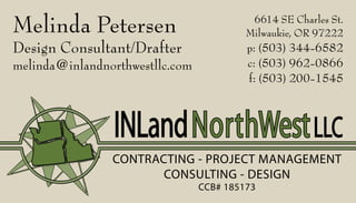 Melinda Petersen
Design Consultant/Drafter
melinda@inlandnorthwestllc.com
6614 SE Charles St.
Milwaukie, OR 97222
p: (503) 344-6582
c: (503) 962-0866
f: (503) 200-1545
CONTRACTING - PROJECT MANAGEMENT
CONSULTING - DESIGN
CCB# 185173
INLandNorthWestLLC
 