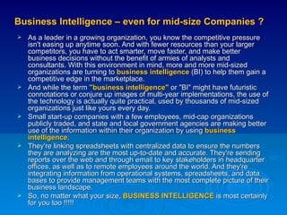 Business Intelligence – even for mid-size Companies ? As a leader in a growing organization, you know the competitive pressure isn't easing up anytime soon. And with fewer resources than your larger competitors, you have to act smarter, move faster, and make better business decisions without the benefit of armies of analysts and consultants. With this environment in mind, more and more mid-sized organizations are turning to  business intelligence  (BI) to help them gain a competitive edge in the marketplace.  And while the term  "business intelligence"  or "BI" might have futuristic connotations or conjure up images of multi-year implementations, the use of the technology is actually quite practical, used by thousands of mid-sized organizations just like yours every day.  Small start-up companies with a few employees, mid-cap organizations publicly traded, and state and local government agencies are making better use of the information within their organization by using  business intelligence .  They're linking spreadsheets with centralized data to ensure the numbers they are analyzing are the most up-to-date and accurate. They're sending reports over the web and through email to key stakeholders in headquarter offices, as well as to remote employees around the world. And they're integrating information from operational systems, spreadsheets, and data bases to provide management teams with the most complete picture of their business landscape.  So, no matter what your size,  BUSINESS INTELLIGENCE  is most certainly for you too !!!!!  
