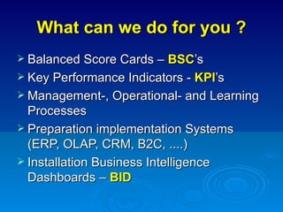 What can we do for you ? Balanced Score Cards –  BSC ’s Key Performance Indicators -  KPI ’s Management-, Operational- and Learning Processes Preparation implementation Systems (ERP, OLAP, CRM, B2C, ....) Installation Business Intelligence Dashboards –  BID 