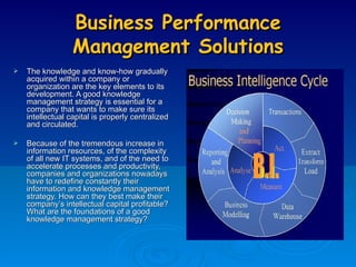 Business Performance Management Solutions The knowledge and know-how gradually acquired within a company or organization are the key elements to its development. A good knowledge management strategy is essential for a company that wants to make sure its intellectual capital is properly centralized and circulated. Because of the tremendous increase in information resources, of the complexity of all new IT systems, and of the need to accelerate processes and productivity, companies and organizations nowadays have to redefine constantly their information and knowledge management strategy. How can they best make their company’s intellectual capital profitable? What are the foundations of a good knowledge management strategy? B.I. 