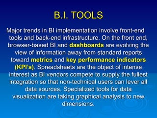 B.I. TOOLS Major trends in BI implementation involve front-end tools and back-end infrastructure. On the front end, browser-based BI and  dashboards  are evolving the view of information away from standard reports toward  metrics  and  key performance indicators (KPI’s) . Spreadsheets are the object of intense interest as BI vendors compete to supply the fullest integration so that non-technical users can lever all data sources. Specialized tools for data visualization are taking graphical analysis to new dimensions. 