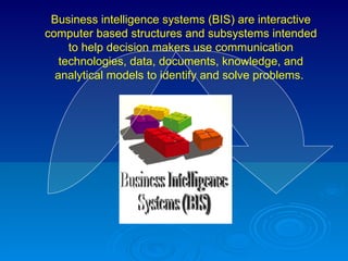 Business Intelligence Systems (BIS) Business intelligence systems (BIS) are interactive computer based structures and subsystems intended to help decision makers use communication technologies, data, documents, knowledge, and analytical models to identify and solve problems.   