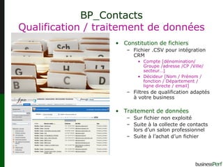 BP_Contacts Qualification / traitement de données Constitution de fichiers Fichier .CSV pour intégration CRM Compte [dénomination/ Groupe /adresse /CP /Ville/ secteur…] Décideur [Nom / Prénom / fonction / Département / ligne directe / email]  Filtres de qualification adaptés à votre business  Traitement de données Sur fichier non exploité Suite à la collecte de contacts lors d’un salon professionnel Suite à l’achat d’un fichier 