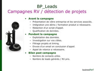 BP_Leads Campagnes RV / détection de projets Avant la campagne Présentation de vôtre entreprise et les services associés. Intégration une démo / formation produit si nécessaire.  Rédaction d’un script d’appel. Qualification de données. Pendant la campagne Exploitation des données. Investigation sur vos cibles. Filtrage projets et timing. Envoie d’un email en conclusion d’appel. Appel de relance si nécessaire. Bilan post campagne Nombre de contacts utiles. Nombre de leads générés / RV pris. 