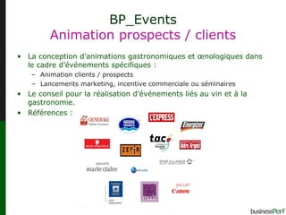 BP_Events Animation prospects / clients La conception d’animations gastronomiques et œnologiques dans le cadre d’événements spécifiques : Animation clients / prospects Lancements marketing, incentive commerciale ou séminaires Le conseil pour la réalisation d’événements liés au vin et à la gastronomie.  Références : 