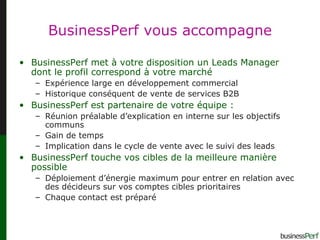 BusinessPerf vous accompagne BusinessPerf met à votre disposition un Leads Manager dont le profil correspond à votre marché Expérience large en développement commercial Historique conséquent de vente de services B2B BusinessPerf est partenaire de votre équipe : Réunion préalable d’explication en interne sur les objectifs communs Gain de temps Implication dans le cycle de vente avec le suivi des leads BusinessPerf touche vos cibles de la meilleure manière possible Déploiement d’énergie maximum pour entrer en relation avec des décideurs sur vos comptes cibles prioritaires Chaque contact est préparé 
