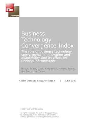 Business
  Technology
  Convergence Index
  The role of business technology
  convergence in innovation and
  adaptability and its effect on
  financial performance

  Hoque, Fillios, Cash, Kirkpatrick, Mimms, Palepu,
  Sambamurthy, Zmud



A BTM Institute Research Report                      |   June 2007




 © 2007 by the BTM Institute

 All rights reserved. No part of this paper may
 be reproduced in any form or by any means
 without permission in writing from the publisher.
 