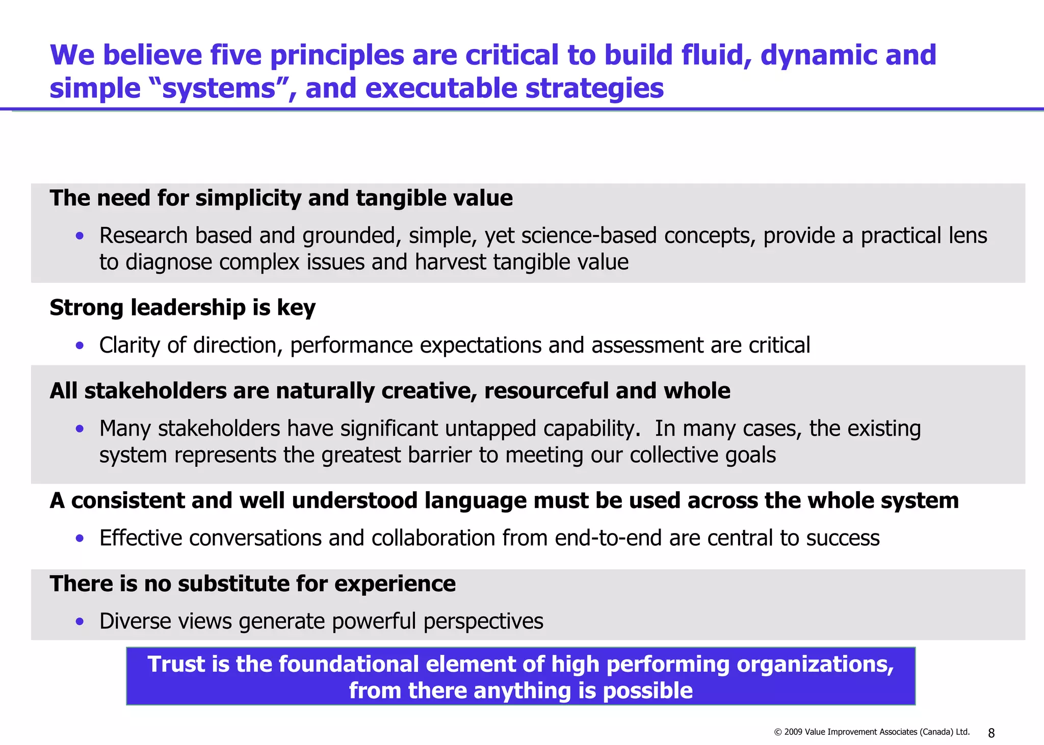 We believe five principles are critical to build fluid, dynamic and simple “systems”, and executable strategies The need for simplicity and tangible value Research based and grounded, simple, yet science-based concepts, provide a practical lens to diagnose complex issues and harvest tangible value Strong leadership is key Clarity of direction, performance expectations and assessment are critical All stakeholders are naturally creative, resourceful and whole Many stakeholders have significant untapped capability.  In many cases, the existing system represents the greatest barrier to meeting our collective goals A consistent and well understood language must be used across the whole system Effective conversations and collaboration from end-to-end are central to success There is no substitute for experience Diverse views generate powerful perspectives Trust is the foundational element of high performing organizations, from there anything is possible 