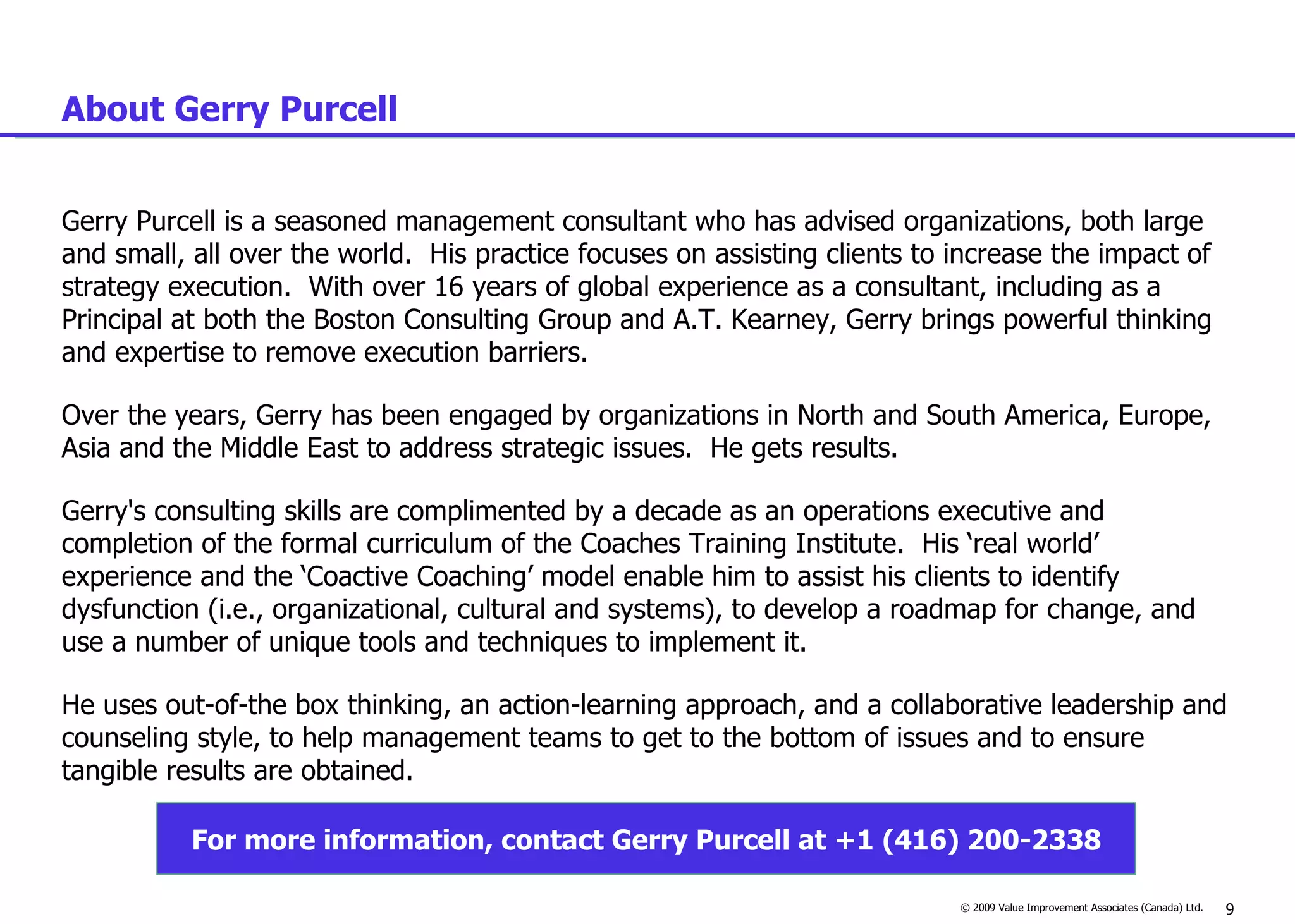 About Gerry Purcell Gerry Purcell is a seasoned management consultant who has advised organizations, both large and small, all over the world.  His practice focuses on assisting clients to increase the impact of strategy execution.  With over 16 years of global experience as a consultant, including as a Principal at both the Boston Consulting Group and A.T. Kearney, Gerry brings powerful thinking and expertise to remove execution barriers.    Over the years, Gerry has been engaged by organizations in North and South America, Europe, Asia and the Middle East to address strategic issues.  He gets results.  Gerry's consulting skills are complimented by a decade as an operations executive and completion of the formal curriculum of the Coaches Training Institute.  His ‘real world’ experience and the ‘Coactive Coaching’ model enable him to assist his clients to identify dysfunction (i.e., organizational, cultural and systems), to develop a roadmap for change, and use a number of unique tools and techniques to implement it.  He uses out-of-the box thinking, an action-learning approach, and a collaborative leadership and counseling style, to help management teams to get to the bottom of issues and to ensure tangible results are obtained.   For more information, contact Gerry Purcell at +1 (416) 200-2338 