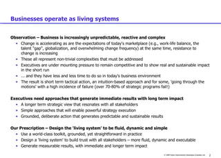 Businesses operate as living systems Observation – Business is increasingly unpredictable, reactive and complex  Change is accelerating as are the expectations of today's marketplace (e.g., work-life balance, the talent "gap", globalization, and overwhelming change frequency) at the same time, resistance to change is increasing These all represent non-trivial complexities that must be addressed Executives are under mounting pressure to remain competitive and to show real and sustainable impact in the short run ... and they have less and less time to do so in today's business environment The result is short term tactical action, an intuition-based approach and for some, 'going through the motions' with a high incidence of failure (over 70-80% of strategic programs fail!) Executives need approaches that generate immediate results with long term impact A longer term strategic view that resonates with all stakeholders Simple approaches that will enable powerful strategy execution Grounded, deliberate action that generates predictable and sustainable results Our Prescription – Design the 'living system' to be fluid, dynamic and simple Use a world-class toolkit, grounded, yet straightforward in practice Design a 'living system' to build trust with all stakeholders – more fluid, dynamic and executable Generate measurable results, with immediate and longer term impact 