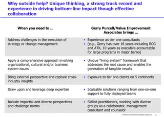 Why outside help? Unique thinking, a strong track record and experience in driving bottom-line impact though effective collaboration Address challenges in the execution of  strategy or change management Apply a comprehensive approach involving organizational, cultural and/or business system issues Bring external perspective and capture cross-industry insights Draw upon and leverage deep expertise  Include impartial and diverse perspectives and challenge norms Experience as tier one consultants (e.g., Gerry has over 16 years including BCG and ATK, 10 years as executive accountable for large programs in major banks) Unique "living system" framework that addresses the root cause and enables the generation of tangible results Exposure to tier one clients on 5 continents Scaleable solutions ranging from one-on-one support to fully deployed teams Skilled practitioners, working with diverse groups as a collaborator, management consultant and counselor When you need to ... Gerry Purcell/Value Improvement Associates brings ... 