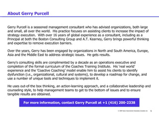 About Gerry Purcell Gerry Purcell is a seasoned management consultant who has advised organizations, both large and small, all over the world.  His practice focuses on assisting clients to increase the impact of strategy execution.  With over 16 years of global experience as a consultant, including as a Principal at both the Boston Consulting Group and A.T. Kearney, Gerry brings powerful thinking and expertise to remove execution barriers.    Over the years, Gerry has been engaged by organizations in North and South America, Europe, Asia and the Middle East to address strategic issues.  He gets results.  Gerry's consulting skills are complimented by a decade as an operations executive and completion of the formal curriculum of the Coaches Training Institute.  His ‘real world’ experience and the ‘Coactive Coaching’ model enable him to assist his clients to identify dysfunction (i.e., organizational, cultural and systems), to develop a roadmap for change, and use a number of unique tools and techniques to implement it.  He uses out-of-the box thinking, an action-learning approach, and a collaborative leadership and counseling style, to help management teams to get to the bottom of issues and to ensure tangible results are obtained.   For more information, contact Gerry Purcell at +1 (416) 200-2338 