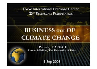 Tokyo International Exchange Center
   25th RESEARCH & PRESENTATION



 BUSINESS out OF
CLIMATE CHANGE
           Pranab J. BARUAH
   Research Fellow, The University of Tokyo



               9-Sep-2008                     1
 