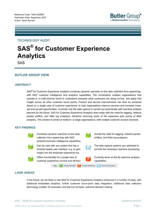 Reference Code: TA001322BIN
Publication Date: September 2007
Author: Sarah Burnett




   TECHNOLOGY AUDIT

   SAS® for Customer Experience
   Analytics
   SAS


BUTLER GROUP VIEW


ABSTRACT

               SAS® for Customer Experience Analytics combines dynamic real-time on-line data collection from speed-trap,
               with SAS’ customer intelligence and analytics capabilities. The combination enables organisations that
               operate in a multi-channel world to understand precisely what customers are doing on-line, and apply that
               insight across all other customer touch points. Product and service improvements can then be achieved
               based on a single view of customer experience; to help organisations improve services and increase cross-
               sell and up-sell opportunities. Currently only the data capture is carried out dynamically with real-time analysis
               planned for the future. SAS for Customer Experience Analytics does away with the need for tagging, network
               packet sniffers, and Web log analysers, therefore removing some of the expensive pain points of Web
               analytics. The solution is aimed at medium- to large-organisations, with multiple customer access channels.


KEY FINDINGS

                            Combines dynamic real-time on-line data                        Avoids the need for tagging, network packet
                            collection from speed-trap with SAS’                           sniffers, and Web log analysers.
                            powerful business intelligence capabilities.
                            Can be used with any system that has a                         The data capture systems are optimised to
                            browser-based user interface; e.g. to gain                     provide the necessary real-time processing.
                            insight into the employee experience too.
                            Offers functionality for a single view of                      Currently lacks on-the-fly real-time analysis
                            customer experience (on-line and off-line).                    capabilities.




LOOK AHEAD

               In the future, we are likely to see SAS for Customer Experience Analytics enhanced in a number of ways: with
               additional embedded analytics; further customer touch-point data integration; additional data collection
               technology (mobile, for example); and last but not least, real-time decision making.




SAS – SAS® for Customer Experience Analytics                                                                          Published 09/2007

                                                                                                                                  Page 1
© Butler Group. This Technology Audit is a licensed product and is not to be photocopied
 