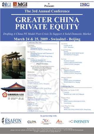 &
                                                             Present:
                           The 3rd Annual Conference

            GREATER CHINA
            PRIVATE EQUITY
Drafting A China PE Model Post-Crisis To Support A Solid Domestic Market
           March 24 & 25, 2009 - Swissôtel - Beijing
                                                                                    Ami Dotan
                                Chairman:                                               Founder & GP
                                Amir Gal-Or                                             CIVC, Shenzhen
                                     Managing Partner
                                     INFINITY EQUITY, Hong Kong                     Joseph W.K.Chan
                                                                                         Partner
                                Dr. Fred Hu
                                     Managing Director and Chairman of                   PILLSBURY WINTHROP SHAW
                                     Greater China                                       PITTMANLLP, Shanghai
                                     GOLDMAN SACHS, Hong Kong
                                York Chen                                           Xu Gang
                                     President & Managing GP
                                                                                        Secretary General
                                     ID TECHVENTURES LTD, Beijing
                                                                                        CHINA LIMITED PARTNERS
                                              Panel-Session:                            ASSOCIATION, Shanghai
                                   What Are the Potential Opportunities
                                      and Hurdles that the Emerging
                                                                                    Stefan Kracht
                                      Domestic Chinese PE Industry
                                           Offers to the ROW?                            Executive Director
                                Moderator:                                               FIDUCIA MANAGEMENT
                                                                                         CONSULTANTS, Hong Kong
                                Alfred Zheng
                                Private Investor, Shanghai
                                                                                    Johannes Schoeter
                                Panellists:
                                                                                        Partner
                                Kei Chua                                                CHINA NEW ENTERPRISE
                                Managing Director                                       INVESTMENT Co, Beijing
                                CCMP CAPITAL ASIA, Shanghai
                                Dennis Nguyen
                                Co-Chairman
                                NEW ASIA PARTNERS, Hong Kong
                                                                                    Dr Tobias von Tucher LLM
                                Rachel Chiang
                                                                                        Lawyer
                                Managing Director
                                PACIFIC ALLIANCE EQUITY PARTNERS,                       WHITE & CASE LLP, Münich
                                Shanghai
                                Weichou Su                                          François Pfister
                                President, Head of Greater China
                                                                                        Partner
                                THE HINA GROUP, Beijing
                                                                                        OOSTVOGELS PFISTER FEYTEN,
                                Ami Dotan                                               Luxembourg
                                Founder & GP
                                CIVC, Shenzhen                                      Louis Wing On, Leung
                                                                                        President
                                André Loesekrug-Pietri
                                Managing Partner                                        WING ON CPA & ASSOCIATES, Hong Kong
                                CEL PARTNERS, Beijing




                                If you want to receive the programmes of MGI conferences and register :
      please visit our website www.mgi-china.com or contact our customer service tel. : + 41 22 319 69 00 (Switzerland)
                                          E-mail : customer.service @mgi-direct.ch
 
