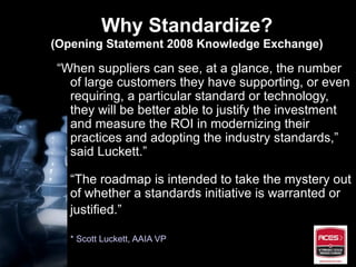 Why Standardize? (Opening Statement 2008 Knowledge Exchange) “ When suppliers can see, at a glance, the number of large customers they have supporting, or even requiring, a particular standard or technology, they will be better able to justify the investment and measure the ROI in modernizing their practices and adopting the industry standards,” said Luckett.” “The roadmap is intended to take the mystery out of whether a standards initiative is warranted or justified.”   * Scott Luckett, AAIA VP 