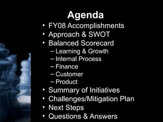 Agenda FY08 Accomplishments Approach & SWOT Balanced Scorecard Learning & Growth Internal Process Finance  Customer Product Summary of Initiatives Challenges/Mitigation Plan Next Steps  Questions & Answers 
