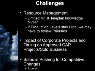 Challenges Resource Management Limited MF & Teleplan knowledge NVPP If Production Levels stay High, we may have to review Priorities Impact of Corporate Projects and Timing on Approved CAP Projects/Sold Business Sales is Pushing for Competitive Changes Experian 