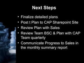 Next Steps Finalize detailed plans Post t Plan to CAP Sharepoint Site Review Plan with Sales Review Team BSC & Plan with CAP Team quarterly Communicate Progress to Sales in the monthly summary report  