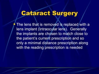 Cataract Surgery The lens that is removed is replaced with a lens implant (intraocular lens).  Generally the implants are chosen to match close to the patient’s current prescription and so only a minimal distance prescription along with the reading prescription is needed 