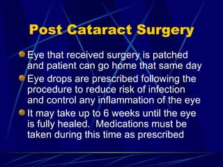 Post Cataract Surgery Eye that received surgery is patched and patient can go home that same day Eye drops are prescribed following the procedure to reduce risk of infection and control any inflammation of the eye It may take up to 6 weeks until the eye is fully healed.  Medications must be taken during this time as prescribed 