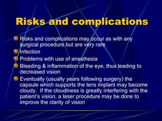 Risks and complications Risks and complications may occur as with any surgical procedure but are very rare Infection Problems with use of anesthesia Bleeding & inflammation of the eye, thus leading to decreased vision Eventually (usually years following surgery) the capsule which supports the lens implant may become cloudy.  If the cloudiness is greatly interfering with the patient’s vision, a laser procedure may be done to improve the clarity of vision 