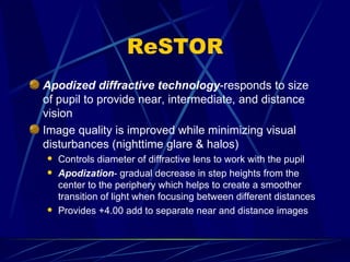 ReSTOR Apodized diffractive technology -responds to size of pupil to provide near, intermediate, and distance vision Image quality is improved while minimizing visual disturbances (nighttime glare & halos) Controls diameter of diffractive lens to work with the pupil Apodization - gradual decrease in step heights from the center to the periphery which helps to create a smoother transition of light when focusing between different distances Provides +4.00 add to separate near and distance images 