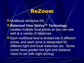 ReZoom Multifocal refractive IOL Balanced View Optics™ Technology :  creates multiple focal points so you can see well at a variety of distances Each multifocal lens is divided into 5 different zones, and each zone is designated for different light and focal distances (ex.  Some zones have greater low light and distance vision to aid with night driving) 