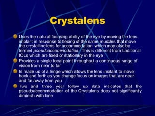 Crystalens Uses the natural focusing ability of the eye by moving the lens implant  in response to flexing of the same muscles that move the crystalline lens for accommodation, which may also be termed  pseudoaccommodation .  This is different from traditional IOLs which are fixed or stationary in the eye Provides a single focal point throughout a continuous range of vision from near to far Is made up of a hinge which allows the lens implant to move back and forth as you change focus on images that are near and far away from you Two and three year follow up data indicates that the pseudoaccommodation of the Crystalens does not significantly diminish with time 