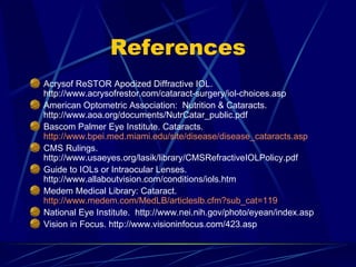 References Acrysof ReSTOR Apodized Diffractive IOL. http://www.acrysofrestor.com/cataract-surgery/iol-choices.asp American Optometric Association:  Nutrition & Cataracts.  http://www.aoa.org/documents/NutrCatar_public.pdf Bascom Palmer Eye Institute. Cataracts.  http://www.bpei.med.miami.edu/site/disease/disease_cataracts.asp CMS Rulings. http://www.usaeyes.org/lasik/library/CMSRefractiveIOLPolicy.pdf Guide to IOLs or Intraocular Lenses. http://www.allaboutvision.com/conditions/iols.htm Medem Medical Library: Cataract.  http://www.medem.com/MedLB/articleslb.cfm?sub_cat=119 National Eye Institute.  http://www.nei.nih.gov/photo/eyean/index.asp Vision in Focus. http://www.visioninfocus.com/423.asp 