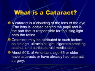 What is a Cataract? A cataract is a clouding of the lens of the eye.  The lens is located behind the pupil and is the part that is responsible for focusing light onto the retina. Cataracts may be attributed to such factors as old age, ultraviolet light, cigarette smoking, alcohol, and corticosteroid medications. About 50% of Americans age 65 or older have cataracts or have already had cataract surgery. 