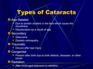 Types of Cataracts Age Related  Due to protein clusters in the lens which cause the cloudiness Discoloration as a result of age Secondary  Glaucoma  Diabetic retinopathy Traumatic Occurs after eye injury Congenital Present after birth due to birth defects, diseases, or other cause Radiation After prolonged exposure to radiation 