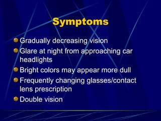 Symptoms Gradually decreasing vision Glare at night from approaching car headlights Bright colors may appear more dull Frequently changing glasses/contact lens prescription Double vision 