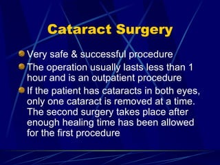 Cataract Surgery Very safe & successful procedure The operation usually lasts less than 1 hour and is an outpatient procedure If the patient has cataracts in both eyes, only one cataract is removed at a time.  The second surgery takes place after enough healing time has been allowed for the first procedure 