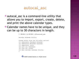 autocal_asc is a command-line utility that allows you to import, export, create, delete, and print the above calendar types. Calendar names have to be unique, and they can be up to 30 characters in length. 128 © 2008 TransGlobal Industries, Inc.  All rights reserved 