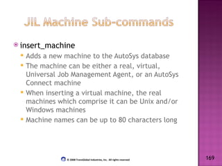 insert_machine Adds a new machine to the AutoSys database The machine can be either a real, virtual, Universal Job Management Agent, or an AutoSys Connect machine When inserting a virtual machine, the real machines which comprise it can be Unix and/or Windows machines Machine names can be up to 80 characters long 169 © 2008 TransGlobal Industries, Inc.  All rights reserved 
