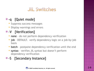 -q  [Quiet mode] Suppress success messages Display warnings and errors -V  [Verification] none  – do not perform dependency verification job  – DEFAULT.  verify dependency logic on a job-by-job basis batch  – postpone dependency verification until the end syntax  – verifies JIL syntax but doesn’t perform dependency verification -S  [Secondary Instance] 2-8 © 2008 TransGlobal Industries, Inc.  All rights reserved 