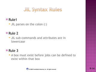 Rule1 JIL parses on the colon (:) Rule 2 JIL sub-commands and attributes are in lowercase Rule 3 A box must exist before jobs can be defined to exist within that box 9-14 © 2008 TransGlobal Industries, Inc.  All rights reserved 
