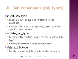 insert_job_type Loads a new job type definition into the database Custom job types are explicitly associated with specific executables update_job_type Permanently modifies a pre-existing custom job type Command attribute must be specified delete_job_type Deletes a custom job type from the database 23 © 2008 TransGlobal Industries, Inc.  All rights reserved 