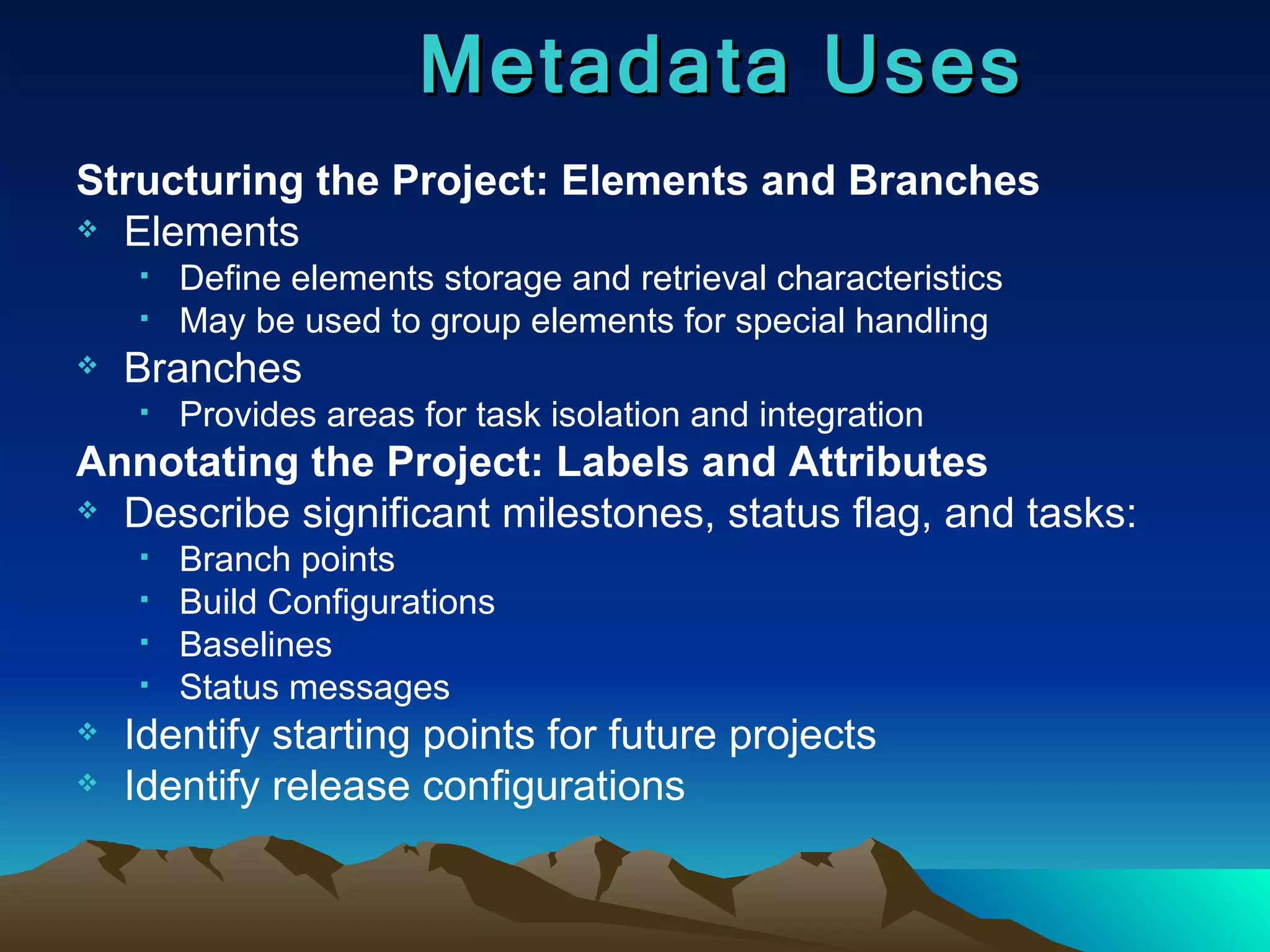 Structuring the Project: Elements and Branches Elements Define elements storage and retrieval characteristics May be used to group elements for special handling Branches Provides areas for task isolation and integration Annotating the Project: Labels and Attributes Describe significant milestones, status flag, and tasks: Branch points Build Configurations Baselines Status messages Identify starting points for future projects Identify release configurations Metadata Uses 