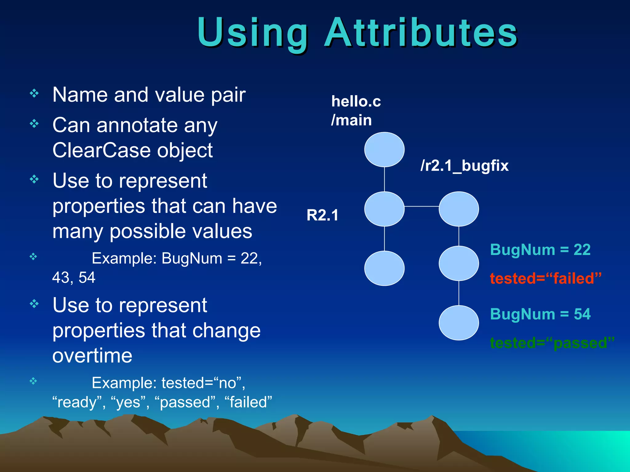 Name and value pair Can annotate any ClearCase object Use to represent properties that can have many possible values Example: BugNum = 22, 43, 54 Use to represent properties that change overtime Example: tested=“no”, “ready”, “yes”, “passed”, “failed” Using Attributes hello.c /main R2.1 /r2.1_bugfix BugNum = 22 tested=“failed” BugNum = 54 tested=“passed” 