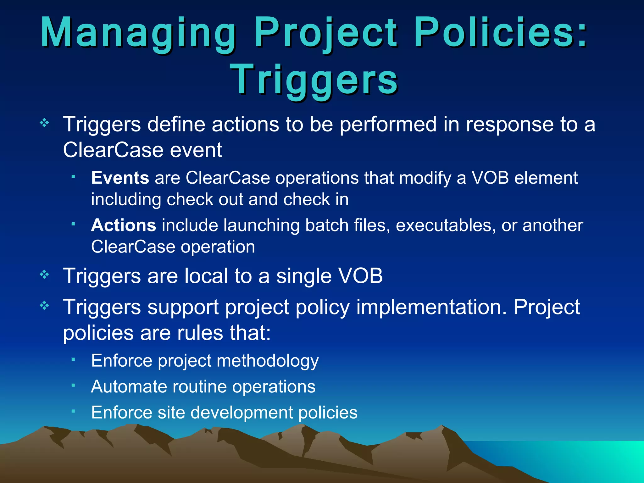 Triggers define actions to be performed in response to a ClearCase event Events  are ClearCase operations that modify a VOB element including check out and check in Actions  include launching batch files, executables, or another ClearCase operation Triggers are local to a single VOB Triggers support project policy implementation. Project policies are rules that: Enforce project methodology Automate routine operations Enforce site development policies Managing Project Policies: Triggers 