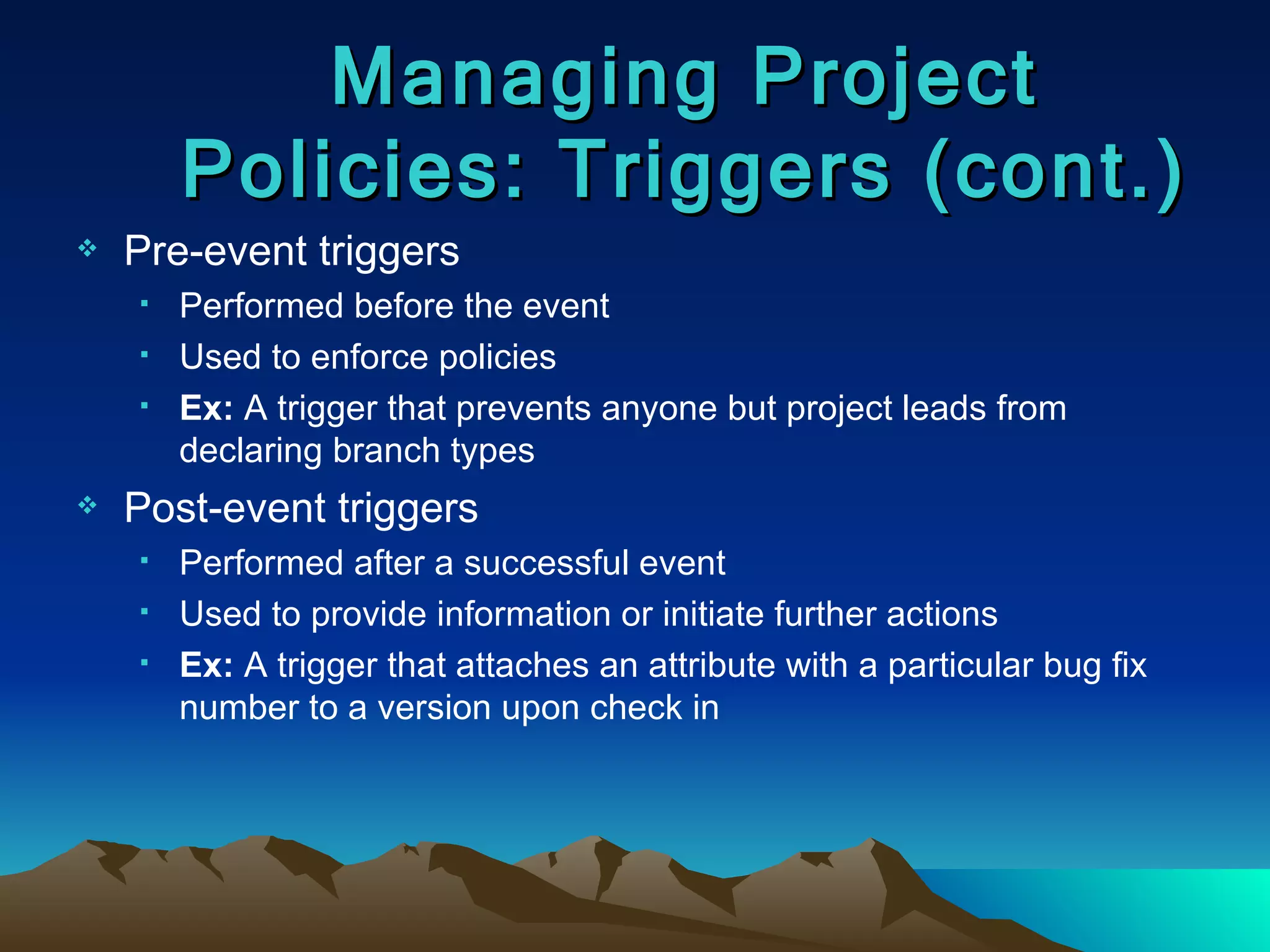Pre-event triggers Performed before the event Used to enforce policies Ex:  A trigger that prevents anyone but project leads from declaring branch types  Post-event triggers Performed after a successful event Used to provide information or initiate further actions Ex:  A trigger that attaches an attribute with a particular bug fix number to a version upon check in Managing Project Policies: Triggers (cont.) 
