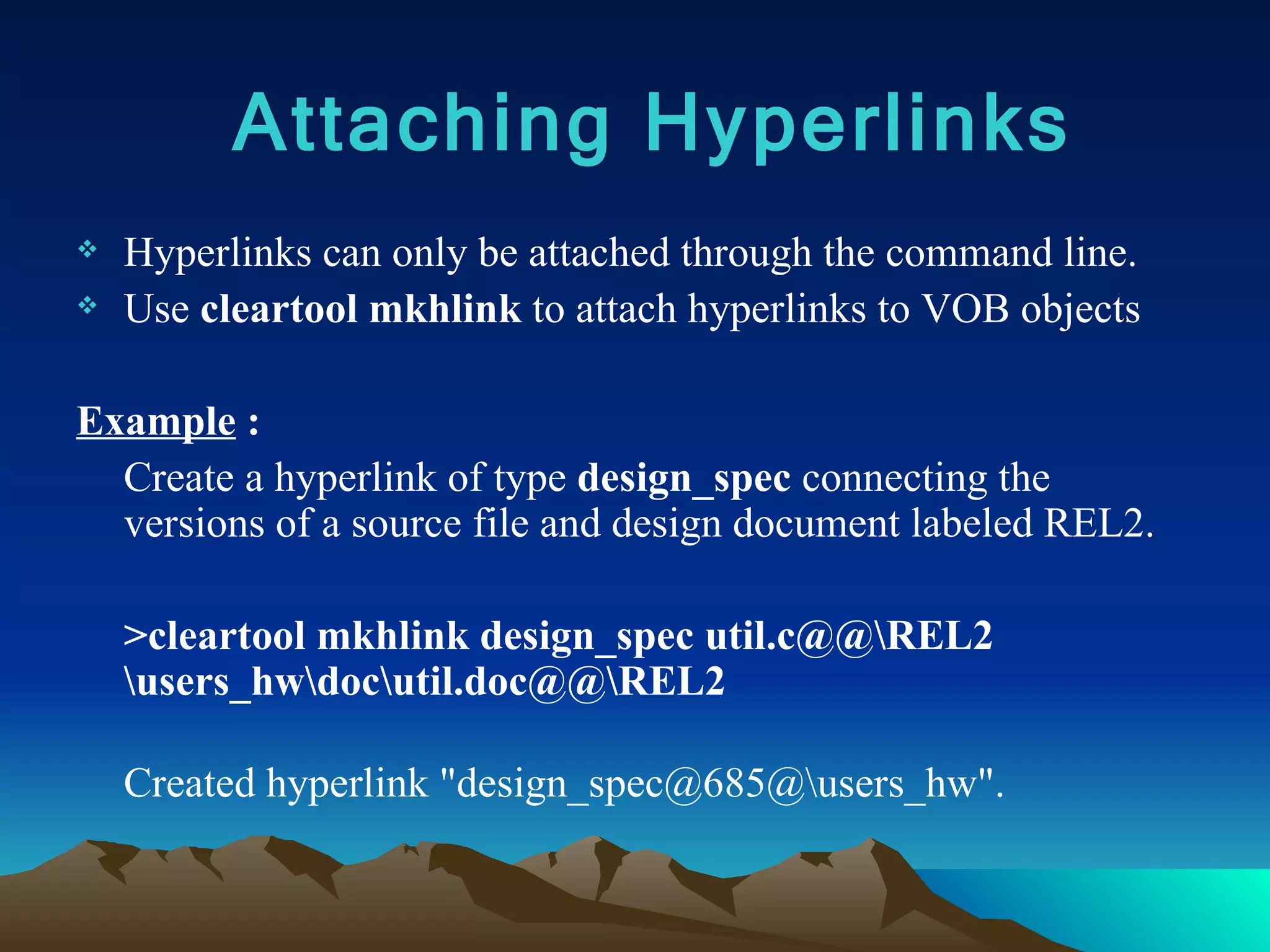 Hyperlinks can only be attached through the command line. Use  cleartool mkhlink  to attach hyperlinks to VOB objects Example  : Create a hyperlink of type  design_spec  connecting the versions of a source file and design document labeled REL2.  >cleartool mkhlink design_spec util.c@@\REL2 \users_hw\doc\util.doc@@\REL2  Created hyperlink &quot;design_spec@685@\users_hw&quot;. Attaching Hyperlinks 