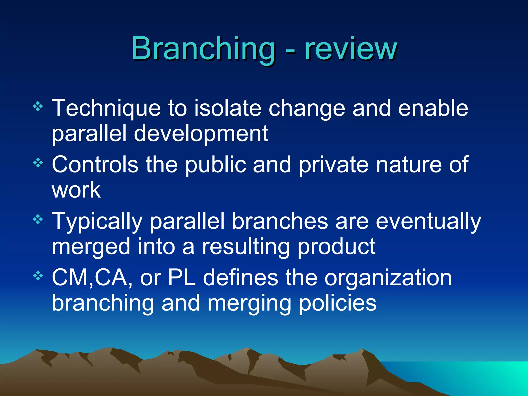 Branching - review Technique to isolate change and enable parallel development Controls the public and private nature of work Typically parallel branches are eventually merged into a resulting product CM,CA, or PL defines the organization branching and merging policies 