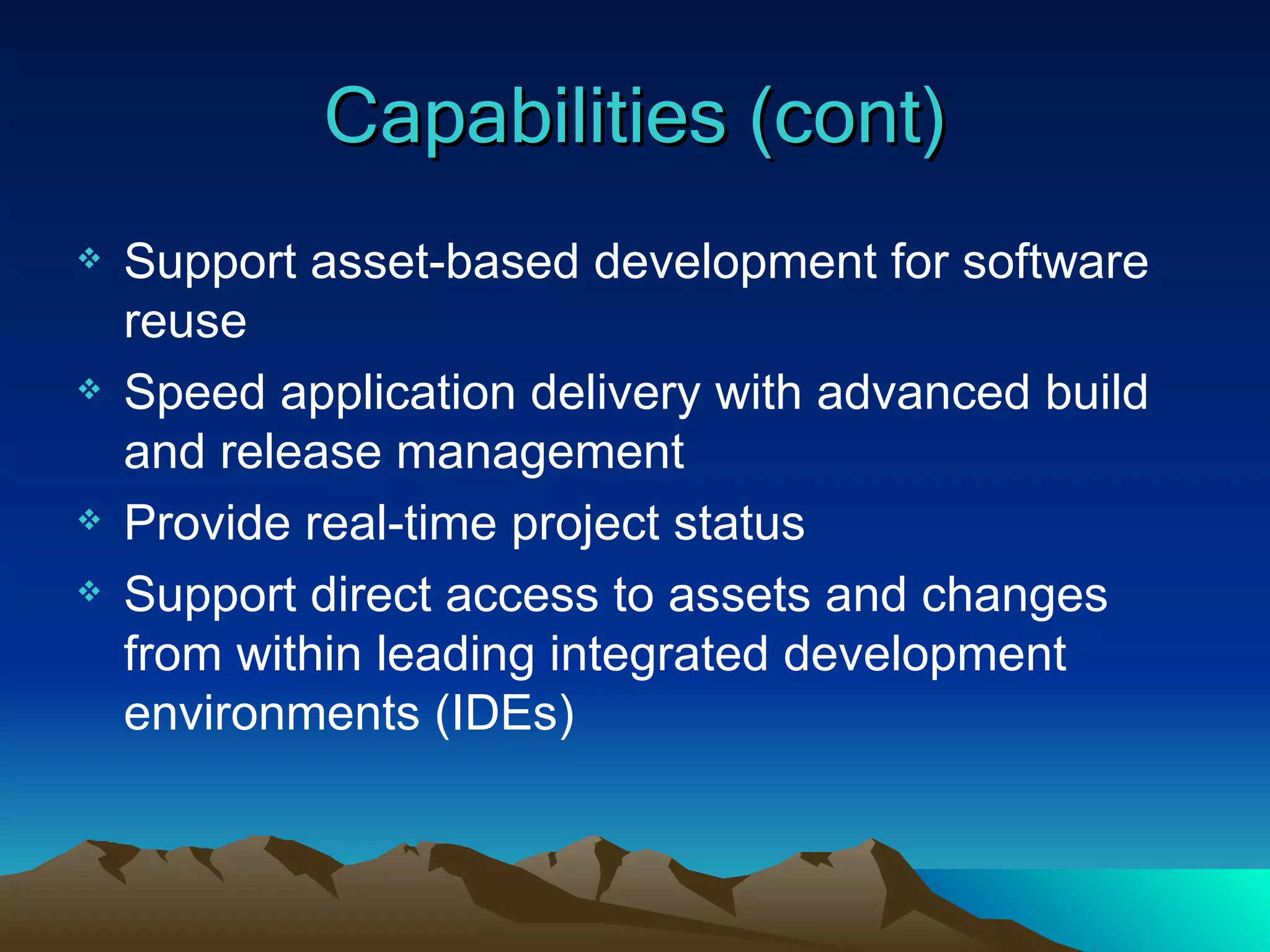Capabilities (cont) Support asset-based development for software reuse Speed application delivery with advanced build and release management Provide real-time project status Support direct access to assets and changes from within leading integrated development environments (IDEs) 