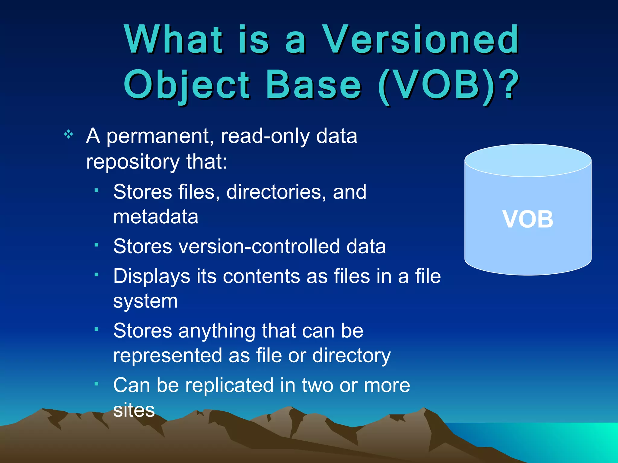 What is a Versioned Object Base (VOB)? A permanent, read-only data repository that: Stores files, directories, and metadata Stores version-controlled data Displays its contents as files in a file system Stores anything that can be represented as file or directory Can be replicated in two or more sites VOB 