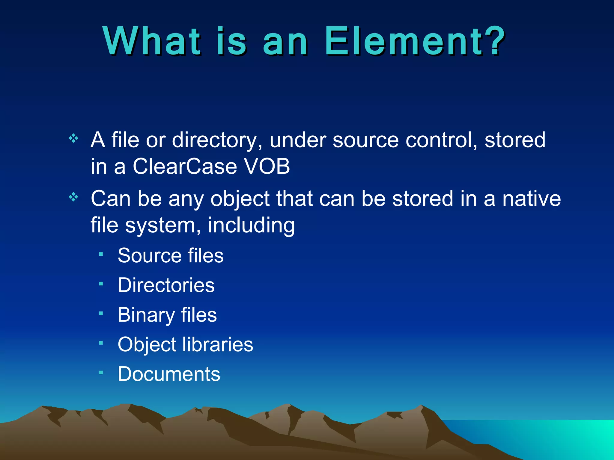 What is an Element? A file or directory, under source control, stored in a ClearCase VOB Can be any object that can be stored in a native file system, including Source files Directories  Binary files Object libraries Documents 