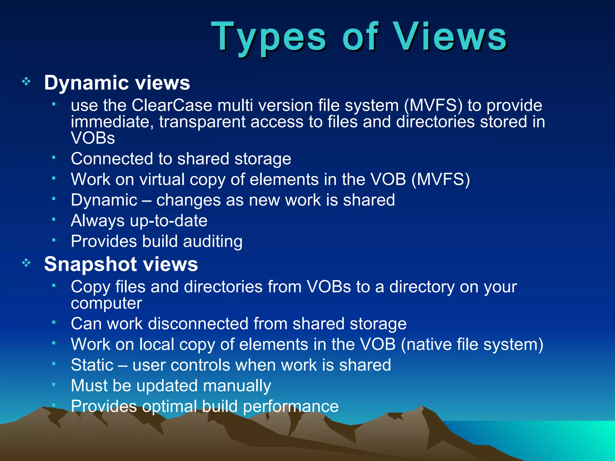 Types of Views Dynamic views   use the ClearCase multi version file system (MVFS) to provide immediate, transparent access to files and directories stored in VOBs Connected to shared storage Work on virtual copy of elements in the VOB (MVFS) Dynamic – changes as new work is shared Always up-to-date Provides build auditing Snapshot views  Copy files and directories from VOBs to a directory on your computer Can work disconnected from shared storage Work on local copy of elements in the VOB (native file system) Static – user controls when work is shared Must be updated manually Provides optimal build performance 