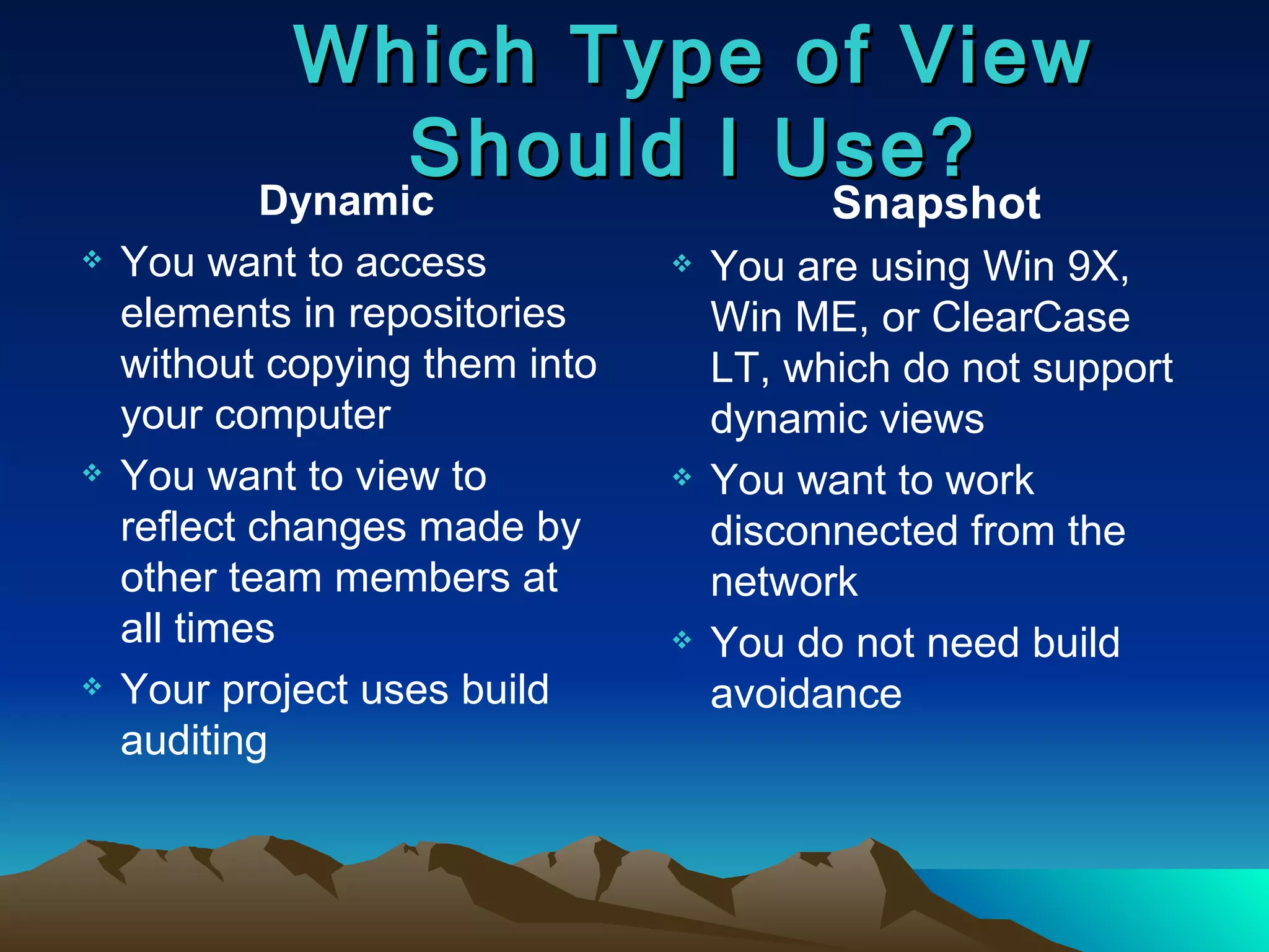 Which Type of View Should I Use? Dynamic You want to access elements in repositories without copying them into your computer You want to view to reflect changes made by other team members at all times Your project uses build auditing Snapshot You are using Win 9X, Win ME, or ClearCase LT, which do not support dynamic views You want to work disconnected from the network You do not need build avoidance 